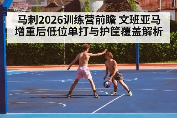 马刺2026训练营前瞻 文班亚马增重后低位单打与护筐覆盖解析