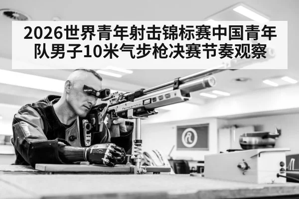 2026世界青年射击锦标赛中国青年队男子10米气步枪决赛节奏观察